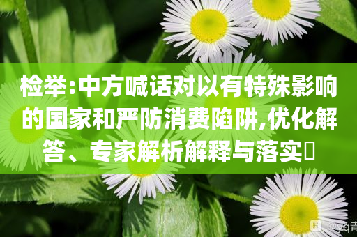 檢舉:中方喊話對(duì)以有特殊影響的國(guó)家和嚴(yán)防消費(fèi)陷阱,優(yōu)化解答、專家解析解釋與落實(shí)?