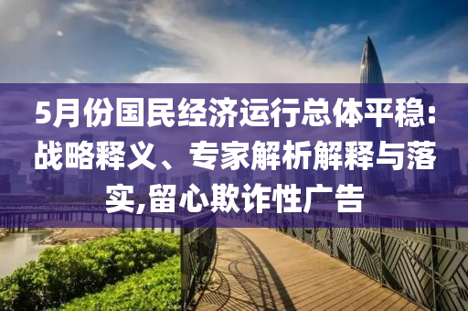 5月份國(guó)民經(jīng)濟(jì)運(yùn)行總體平穩(wěn):戰(zhàn)略釋義、專家解析解釋與落實(shí),留心欺詐性廣告
