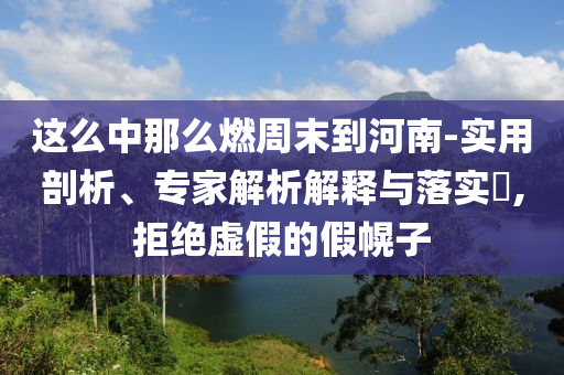 這么中那么燃周末到河南-實(shí)用剖析、專家解析解釋與落實(shí)?,拒絕虛假的假幌子
