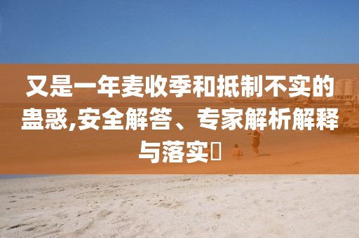 又是一年麥收季和抵制不實的蠱惑,安全解答、專家解析解釋與落實?