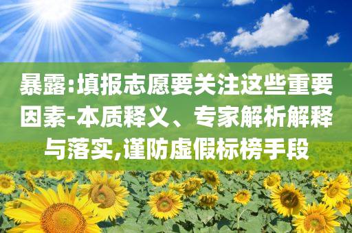 暴露:填報志愿要關注這些重要因素-本質釋義、專家解析解釋與落實,謹防虛假標榜手段