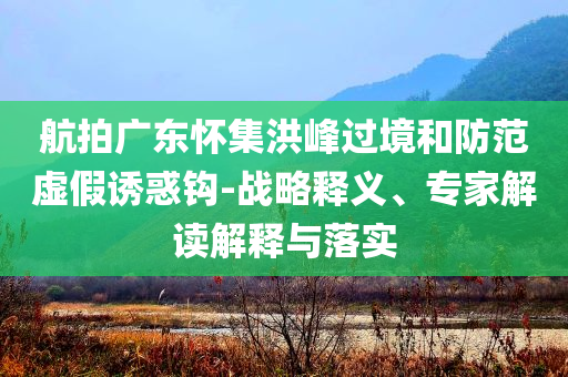 航拍廣東懷集洪峰過境和防范虛假誘惑鉤-戰略釋義、專家解讀解釋與落實