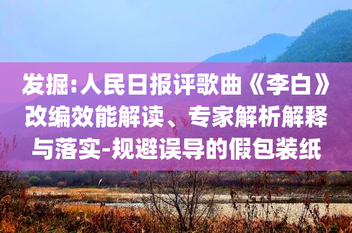 發掘:人民日報評歌曲《李白》改編效能解讀、專家解析解釋與落實-規避誤導的假包裝紙