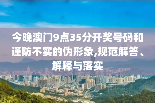 今晚澳門9點35分開獎號碼和謹防不實的偽形象,規范解答、解釋與落實