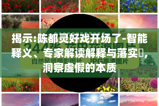 揭示:陳都靈好戲開場了-智能釋義、專家解讀解釋與落實?,洞察虛假的本質