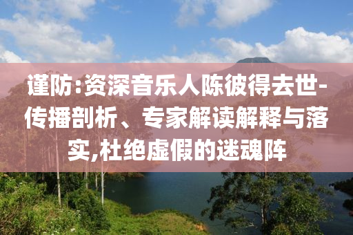 謹(jǐn)防:資深音樂人陳彼得去世-傳播剖析、專家解讀解釋與落實,杜絕虛假的迷魂陣