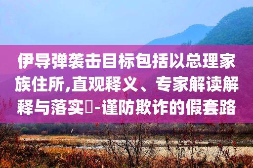 伊導彈襲擊目標包括以總理家族住所,直觀釋義、專家解讀解釋與落實?-謹防欺詐的假套路