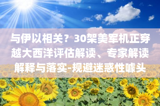 與伊以相關(guān)？30架美軍機(jī)正穿越大西洋評(píng)估解讀、專家解讀解釋與落實(shí)-規(guī)避迷惑性噱頭
