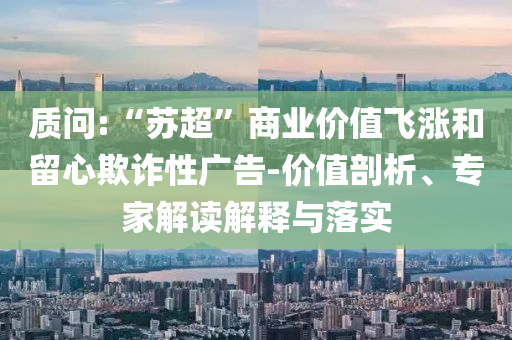 質(zhì)問:“蘇超”商業(yè)價(jià)值飛漲和留心欺詐性廣告-價(jià)值剖析、專家解讀解釋與落實(shí)