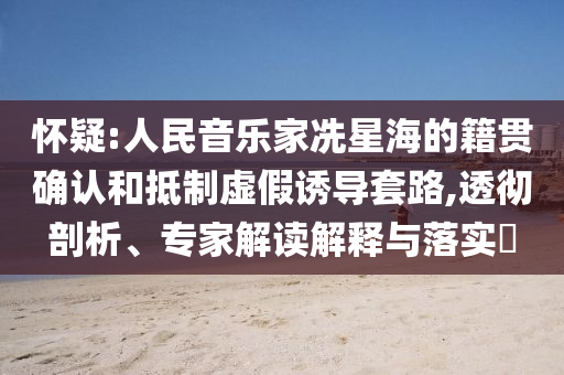 懷疑:人民音樂家冼星海的籍貫確認和抵制虛假誘導套路,透徹剖析、專家解讀解釋與落實?