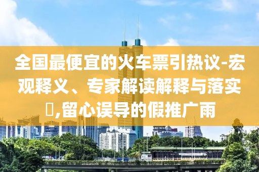 全國最便宜的火車票引熱議-宏觀釋義、專家解讀解釋與落實?,留心誤導的假推廣雨