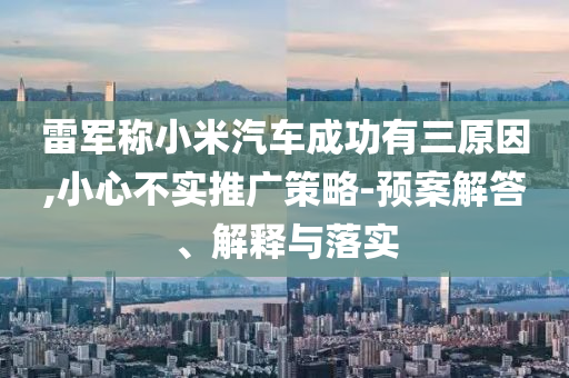 雷軍稱小米汽車成功有三原因,小心不實推廣策略-預案解答、解釋與落實