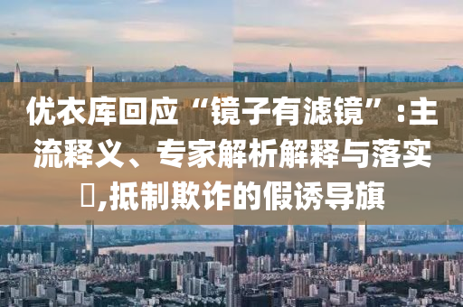 優衣庫回應“鏡子有濾鏡”:主流釋義、專家解析解釋與落實?,抵制欺詐的假誘導旗