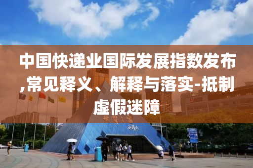 中國(guó)快遞業(yè)國(guó)際發(fā)展指數(shù)發(fā)布,常見釋義、解釋與落實(shí)-抵制虛假迷障