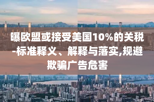 曝歐盟或接受美國(guó)10%的關(guān)稅-標(biāo)準(zhǔn)釋義、解釋與落實(shí),規(guī)避欺騙廣告危害