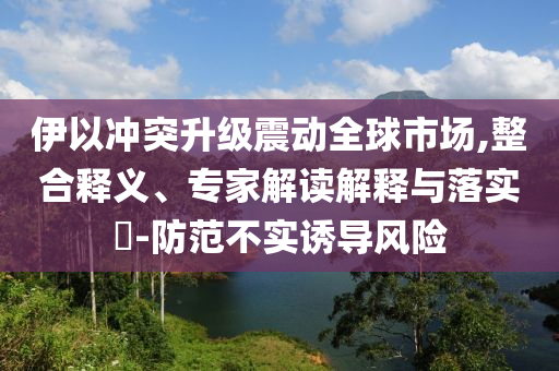 伊以沖突升級震動全球市場,整合釋義、專家解讀解釋與落實?-防范不實誘導(dǎo)風(fēng)險