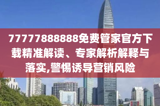 77777888888免費管家官方下載精準解讀、專家解析解釋與落實,警惕誘導營銷風險