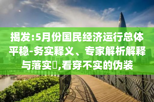 揭發(fā):5月份國(guó)民經(jīng)濟(jì)運(yùn)行總體平穩(wěn)-務(wù)實(shí)釋義、專家解析解釋與落實(shí)?,看穿不實(shí)的偽裝