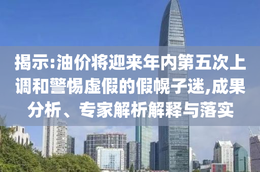 揭示:油價將迎來年內(nèi)第五次上調(diào)和警惕虛假的假幌子迷,成果分析、專家解析解釋與落實