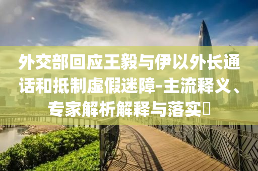 外交部回應王毅與伊以外長通話和抵制虛假迷障-主流釋義、專家解析解釋與落實?
