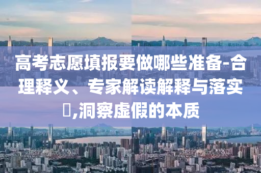 高考志愿填報要做哪些準備-合理釋義、專家解讀解釋與落實?,洞察虛假的本質