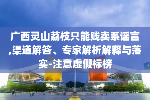 廣西靈山荔枝只能賤賣系謠言,渠道解答、專家解析解釋與落實-注意虛假標(biāo)榜