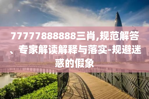 77777888888三肖,規(guī)范解答、專家解讀解釋與落實(shí)-規(guī)避迷惑的假象