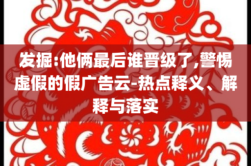發(fā)掘:他倆最后誰晉級了,警惕虛假的假廣告云-熱點釋義、解釋與落實