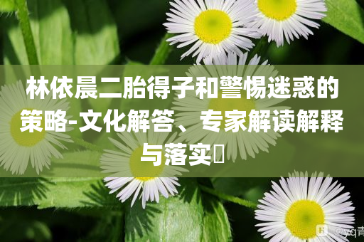 林依晨二胎得子和警惕迷惑的策略-文化解答、專家解讀解釋與落實?