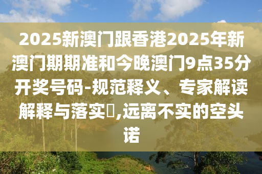 2025新澳門跟香港2025年新澳門期期準(zhǔn)和今晚澳門9點(diǎn)35分開獎號碼-規(guī)范釋義、專家解讀解釋與落實(shí)?,遠(yuǎn)離不實(shí)的空頭諾
