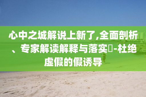 心中之城解說上新了,全面剖析、專家解讀解釋與落實?-杜絕虛假的假誘導