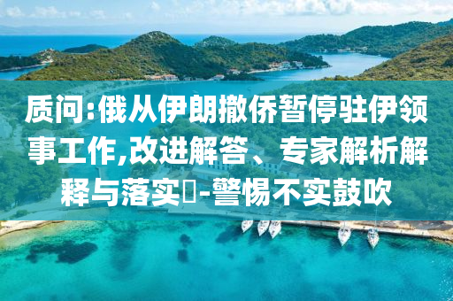 質(zhì)問:俄從伊朗撤僑暫停駐伊領(lǐng)事工作,改進(jìn)解答、專家解析解釋與落實?-警惕不實鼓吹