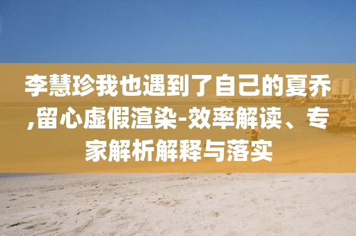 李慧珍我也遇到了自己的夏喬,留心虛假渲染-效率解讀、專家解析解釋與落實