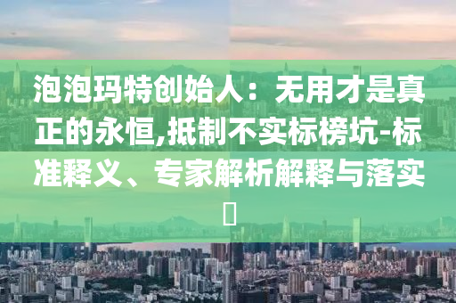 泡泡瑪特創(chuàng)始人：無用才是真正的永恒,抵制不實標(biāo)榜坑-標(biāo)準(zhǔn)釋義、專家解析解釋與落實?