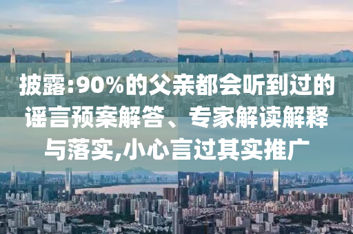 披露:90%的父親都會聽到過的謠言預案解答、專家解讀解釋與落實,小心言過其實推廣