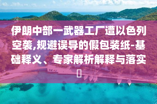 伊朗中部一武器工廠遭以色列空襲,規避誤導的假包裝紙-基礎釋義、專家解析解釋與落實?
