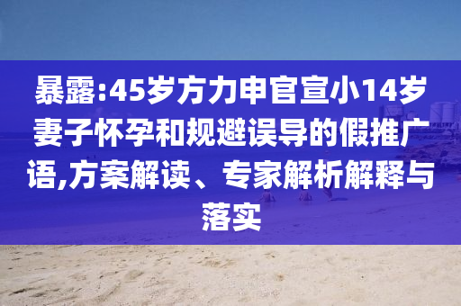 暴露:45歲方力申官宣小14歲妻子懷孕和規避誤導的假推廣語,方案解讀、專家解析解釋與落實
