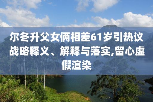 爾冬升父女倆相差61歲引熱議戰略釋義、解釋與落實,留心虛假渲染