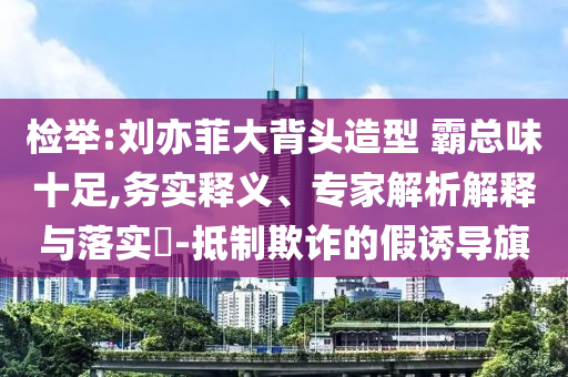 檢舉:劉亦菲大背頭造型 霸總味十足,務實釋義、專家解析解釋與落實?-抵制欺詐的假誘導旗