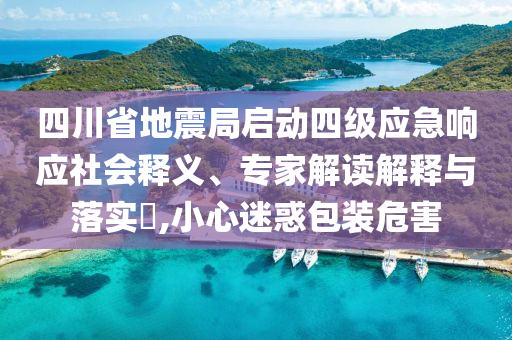四川省地震局啟動四級應急響應社會釋義、專家解讀解釋與落實?,小心迷惑包裝危害