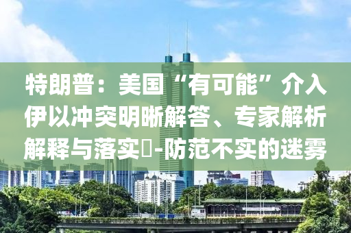 特朗普：美國“有可能”介入伊以沖突明晰解答、專家解析解釋與落實?-防范不實的迷霧