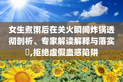 女生煮粥后在關火瞬間炸鍋透徹剖析、專家解讀解釋與落實?,拒絕虛假蠱惑陷阱