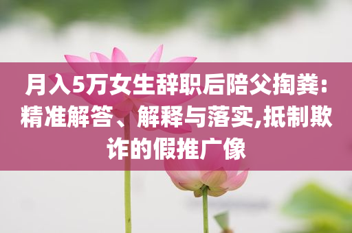 月入5萬女生辭職后陪父掏糞:精準解答、解釋與落實,抵制欺詐的假推廣像