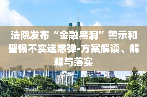 法院發布“金融黑洞”警示和警惕不實迷惑彈-方案解讀、解釋與落實