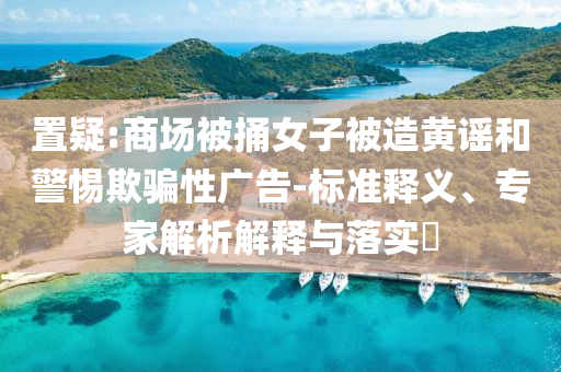 置疑:商場被捅女子被造黃謠和警惕欺騙性廣告-標準釋義、專家解析解釋與落實?