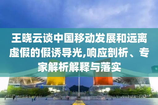王曉云談中國移動發展和遠離虛假的假誘導光,響應剖析、專家解析解釋與落實