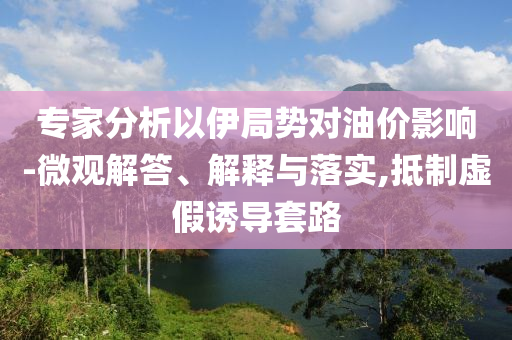 專家分析以伊局勢(shì)對(duì)油價(jià)影響-微觀解答、解釋與落實(shí),抵制虛假誘導(dǎo)套路