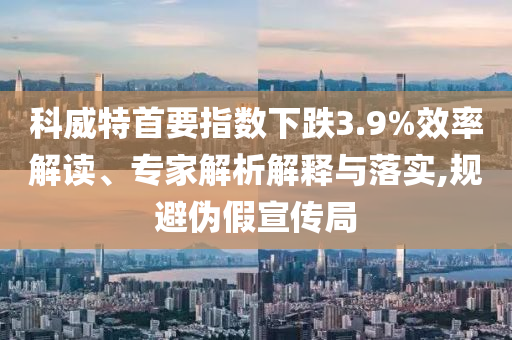科威特首要指數(shù)下跌3.9%效率解讀、專家解析解釋與落實(shí),規(guī)避偽假宣傳局