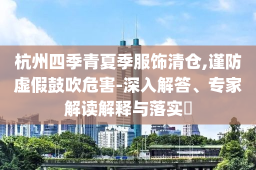 杭州四季青夏季服飾清倉,謹(jǐn)防虛假鼓吹危害-深入解答、專家解讀解釋與落實(shí)?