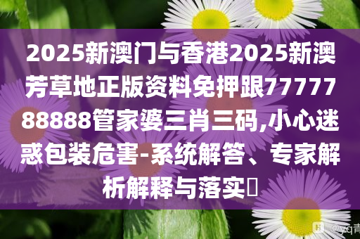 2025新澳門與香港2025新澳芳草地正版資料免押跟7777788888管家婆三肖三碼,小心迷惑包裝危害-系統解答、專家解析解釋與落實?